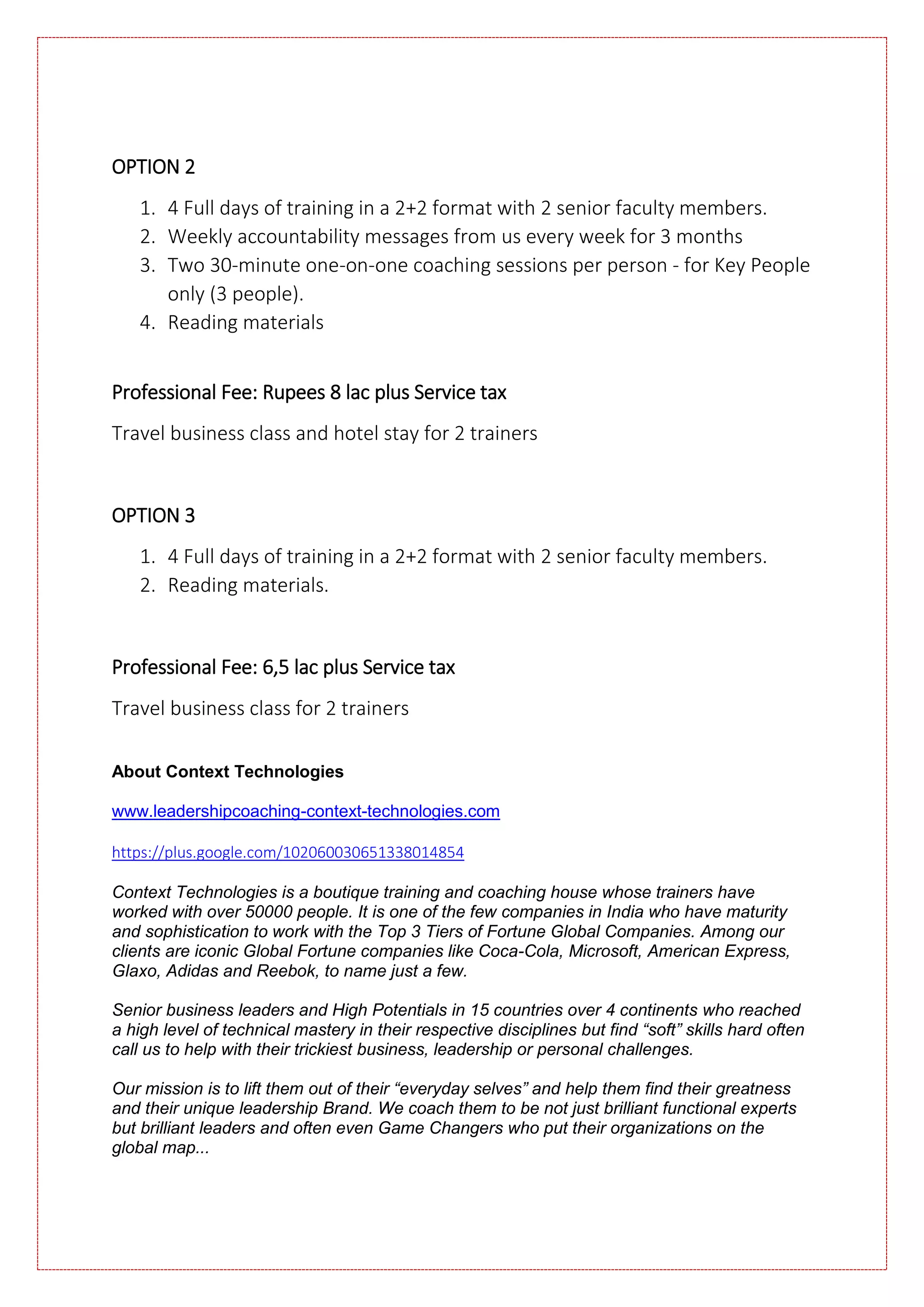 OPTION 2
1. 4 Full days of training in a 2+2 format with 2 senior faculty members.
2. Weekly accountability messages from us every week for 3 months
3. Two 30-minute one-on-one coaching sessions per person - for Key People
only (3 people).
4. Reading materials
Professional Fee: Rupees 8 lac plus Service tax
Travel business class and hotel stay for 2 trainers
OPTION 3
1. 4 Full days of training in a 2+2 format with 2 senior faculty members.
2. Reading materials.
Professional Fee: 6,5 lac plus Service tax
Travel business class for 2 trainers
About Context Technologies
www.leadershipcoaching-context-technologies.com
https://plus.google.com/102060030651338014854
Context Technologies is a boutique training and coaching house whose trainers have
worked with over 50000 people. It is one of the few companies in India who have maturity
and sophistication to work with the Top 3 Tiers of Fortune Global Companies. Among our
clients are iconic Global Fortune companies like Coca-Cola, Microsoft, American Express,
Glaxo, Adidas and Reebok, to name just a few.
Senior business leaders and High Potentials in 15 countries over 4 continents who reached
a high level of technical mastery in their respective disciplines but find “soft” skills hard often
call us to help with their trickiest business, leadership or personal challenges.
Our mission is to lift them out of their “everyday selves” and help them find their greatness
and their unique leadership Brand. We coach them to be not just brilliant functional experts
but brilliant leaders and often even Game Changers who put their organizations on the
global map...
 