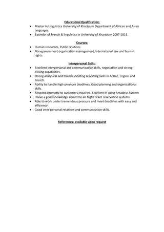 Educational Qualification:
• Master in Linguistics University of Khartoum Department of African and Asian
languages.
• Bachelor of French & linguistics in University of Khartoum 2007-2011.
Courses:
• Human resources, Public relations
• Non-government organization management, International law and human
rights
Interpersonal Skills:
• Excellent interpersonal and communication skills, negotiation and strong
closing capabilities.
• Strong analytical and troubleshooting reporting skills in Arabic, English and
French.
• Ability to handle high-pressure deadlines, Good planning and organizational
skills.
• Respond promptly to customers inquiries, Excellent in using Amadeus System
• I have a good knowledge about the air flight ticket reservation systems
• Able to work under tremendous pressure and meet deadlines with easy and
efficiency.
• Good inter-personal relations and communication skills.
References: available upon request
 