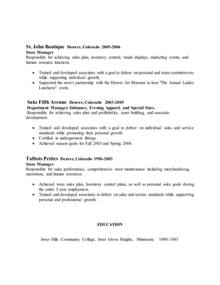 St. John Boutique Denver, Colorado 2005-2006
Store Manager
Responsible for achieving sales plan, inventory control, visual displays, marketing events, and
human resource functions.
 Trained and developed associates with a goal to deliver on personal and team commitments
while supporting individual growth.
 Supported the store's partnership with the Denver Art Museum to host "The Annual Ladies
Luncheon" event.
Saks Fifth Avenue Denver, Colorado 2003-2005
Department Manager: Intimates, Evening Apparel, and Special Sizes.
Responsible for achieving sales plan and profitability, team building, and associate
development.
 Trained and developed associates with a goal to deliver on individual sales and service
standards while promoting their personal growth.
 Certified in undergarment fittings.
 Achieved season goals for Fall 2003 and Spring 2004.
Talbots Petites Denver, Colorado 1996-2003
Store Manager
Responsible for sales performance, comprehensive store maintenance including merchandising,
operations, and human resources.
 Achieved store sales plan, Inventory control plans, as well as personal sales goals during
the entire 5 year employment.
 Trained and developed associates to deliver on sales and service standards while supporting
personal and professional growth.
EDUCATION
Inver Hills Community College, Inver Grove Heights, Minnesota 1980-1983
 