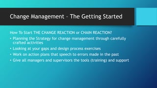 Change Management – The Getting Started
How To Start THE CHANGE REACTION or CHAIN REACTION?
• Planning the Strategy for change management through carefully
crafted activities
• Looking at your gaps and design process exercises
• Work on action plans that speech to errors made in the past
• Give all managers and supervisors the tools (training) and support
 