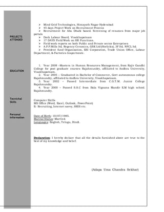  Mind Grid Technologies, Himayath Nagar Hyderabad
 45 days Project Work on Recruitment Process
 Recruitment for Abu Dhabi based. Screening of resumes from major job
portals
 Dock Labour Board, Visakhapatnam
 17 DAYS Field Work on HR Functions.
 Field work reports on both Public and Private sector Enterprises
 A.P.P.Mills ltd, Regency Ceramics, GSK Ltd (Horlicks), 3F ltd, NFCL ltd.
 Provident fund Organization, ESI Corporation, Trade Union Office, Labour
Department, & Factories Inspectorate.
1. Year 2008 –Masters in Human Resources Management, from Rajiv Gandhi
College for post graduate courses Rajahmundry, affiliated to Andhra University,
Visakhapatnam.
2. Year 2005 – Graduated in Bachelor of Commerce, Govt autonomous college
Rajahmundry, affiliated to Andhra University, Visakhapatnam.
3. Year 2002 – Passed Intermediate from C.G.T.M. Junior College
Rajahmundry.
4. Year 2000 – Passed S.S.C from Bala Vignana Mandir E.M high school.
Rajahmundry.
Computer Skills
MS Office (Word, Excel, Outlook, PowerPoint)
E- Recruiting, Internet savvy, HRIS etc.
Date of Birth: 10/07/1985.
Marital Status: Married.
Languages: English, Telugu, Hindi.
Declaration: I hereby declare that all the details furnished above are true to the
best of my knowledge and belief.
(Adapa Uma Chandra Sekhar)
PROJECTS
ATTENDED
EDUCATION
Tecnichal
Skills
Personal
Information
 