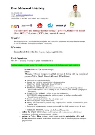 Rami Mahmoud Al-Salieby
Cell: 0552008118
E-mail: alsalieby.rami@gmail.com
Marital Status:married
Date of Birth: 11/09/1980 Place of birth Abu Dhabi (UAE)
We cancontrol and managedall telecom& IT projects, Outdoor or indoor
(fibre, GSM, Telephone, CCTV, low current & more)
Objective
Seeking a position in a well-established organization with challenging opportunity in a competitive environment
for skill development to serve the organization’s objectives.
Education
Amman Private University-B.Sc. Computer Engineering (2002-2006)
Work Experience
(Oct 2014– present) MsaoodMayson communication
I’m first employee and hiring 36 employees because of deals i provided and control it
Position: Telecom KEY account manager
Duties:
Managing Telecom Company to get high revenue & dealing with big international
company (Nokia, Alcatel, Huawei &Ericson) DU & Etisalat
 Monitoring all company operations
 Finding new CLIENTS and developing existing customers
 MAINTAIN GOOD CUSTOMER RELATIONSHIPS
 EVALUATE CLIENT PERFORMANCE
 MARKET KNOWLEDGE: Maintains current working knowledge of existing and new
product and competitive service offerings as well as changing client demands giving input to
management
 UNDERSTAND MARKET TRENDS in key relevant industries;.
 DOCUMENTS and captures learning and improvements in database as well as tracks
financial metrics and reports.
 Control sales activity then follow that with project team
 Monitoring payment activity with a client
 Dealing with (subcontractor,car rent, hiring company, tools , material, accommodation , store
(WH) & more
 Reporting to top management (revenue, cost,profit& lose, fund, payment invoice ,& more)
 SUPERVISE PROJECTS, liaising with the Project Manager(s) to
o define the project scope (objectives, deliverable's, risk, cost,assessing availability and
commitment of allocated resources,to ensure viability)
o prepare a Project Plan, building a feasible project work plan, anticipating risks and
issues, with all team members, stakeholders and customer teams on the status/progress,to keep the
project on track
 