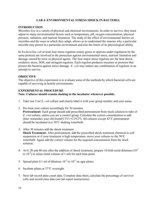 13
LAB 4: ENVIRONMENTAL STRESS SHOCK IN BACTERIA
INTRODUCTION
Microbes live in a variety of physical and chemical environments. In order to survive, they must
adjust to many environmental factors such as temperature, pH, oxygen concentration, physical
pressure, radiation, and nutrient limitation. The study of the effect of environmental factors on
microbes and the ways in which they adapt, allows us to understand the reasons why a particular
microbe may persist in a particular environment and also the limits of its physiological ability.
In Escherichia coli at least four stress regulons (many genes or operons under regulation by the
same protein) are involved in the protection against environmental stress, nutrient limitation and
damage caused by toxic or physical agents. The four major stress regulons are the heat shock,
oxidative stress, SOS, and stringent regulons. Each regulon produces enzymes or proteins that
protect the bacteria against stress damage. E. coli may induce any combination of regulons in an
attempt to survive.
OBJECTIVE
The objective of this experiment is to evaluate some of the methods by which bacterial cells are
capable of surviving in hostile environments.
EXPERIMENTAL PROCEDURE
Note: Cultures should remain shaking in the incubator whenever possible.
1. Take one 5 ml E. coli culture and clearly label it with your group number and your name.
2. Pre-treat your culture accordingly for 30 minutes.
Pretreatment: Each group should add prescribed pretreatment from stock solution to tube of
E. coli culture, unless you are a control group. Calculate the correct concentration to add
(hint: remember your old friend C1V1=C2V2?). All cultures except 42˚C pretreatment
should be incubated in a 30°C shaking waterbath.
3. After 30 minutes add the shock treatment
Shock Treatment: After pretreatment, add the prescribed shock treatment chemical to cell
suspension or if your treatment is high temperature, move your cultures to the 50°C
waterbath. Again add the correct volume for the required concentration from the stock
solution.
4. At 0, 20 and 40 min after the addition of shock treatment, prepare 10-fold serial dilutions (10-2
to 10-5
) in saline (total volume of 1 ml) for each time point.
5. Spread plate 0.1 ml of dilutions 10-2
to 10-5
on agar plates.
6. Incubate plates at 37°C overnight.
7. Next lab record plate count data. Complete data sheet, calculate the percentage of survivor
cells and record class data (see lab report instructions).
 