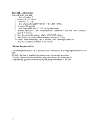 17
Assay of β - Galactosidase
Into each assay tube put:
1. 1.0 ml of medium E.
2. 0.2 ml of E. coli culture.
3. 1 drop of 0.1% SDS.
4. 1 drop of chloroform (DO THIS IN THE FUME HOOD).
5. Vortex for 10 seconds.
6. To each tube add 0.5 ml of ONPG (4 mg/ml solution).
7. Incubate tubes at 37°C until sufficient yellow. Keep track of each tube’s time. It usually
takes 5-10 minutes.
8. Stop the reaction by adding 1 ml of 1 M Na2CO3 solution.
9. Spin the tubes at low speed in a desktop centrifuge for 5 min.
10. Make a blank containing 0.2 ml of medium E and set the Spec20 to 0 abs.
11. Read the absorbance at 420nm in the Spec20.
Calculate Enzyme Activity
Convert the absorbance at 420 to micromoles of o-nitrophenol by multiplying the absorbance by
0.38.
Divide by the time of incubation in minutes to get micromoles per minute.
Divide by volume of culture used in ml, to get micromoles per minute per ml.
Compare the β -galactosidase activity of your group with the rest of the class.
 