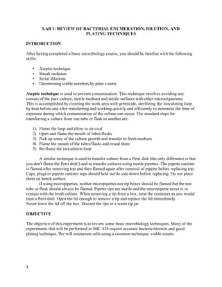 3
LAB 1: REVIEW OF BACTERIAL ENUMERATION, DILUTION, AND
PLATING TECHNIQUES
INTRODUCTION
After having completed a basic microbiology course, you should be familiar with the following
skills:
• Aseptic technique
• Streak isolation
• Serial dilutions
• Determining viable numbers by plate counts
Aseptic technique is used to prevent contamination. This technique involves avoiding any
contact of the pure culture, sterile medium and sterile surfaces with other microorganisms.
This is accomplished by cleaning the work area with germicide, sterilizing the inoculating loop
by heat before and after transferring and working quickly and efficiently to minimize the time of
exposure during which contamination of the culture can occur. The standard steps for
transferring a culture from one tube or flask to another are:
1) Flame the loop and allow to air cool.
2) Open and flame the mouth of tubes/flasks
3) Pick up some of the culture growth and transfer to fresh medium
4) Flame the mouth of the tubes/flasks and reseal them
5) Re-flame the inoculation loop
A similar technique is used to transfer culture from a Petri dish (the only difference is that
you don't flame the Petri dish!) and to transfer cultures using sterile pipettes. The pipette canister
is flamed after removing top and then flamed again after removal of pipette before replacing top.
Caps, plugs or pipette canister tops should held sterile side down before replacing. Do not place
them on bench surface.
If using micropipettes, neither micropipettes nor tip boxes should be flamed but the test
tube or flask should always be flamed. Pipette tips are sterile and the micropipette never is in
contact with the broth culture. When removing a tip from a box, treat the container as you would
treat a Petri dish. Open the lid enough to remove a tip and replace the lid immediately.
Never leave the lid off the box. Discard the tips in a waste tip jar.
OBJECTIVE
The objective of this experiment is to review some basic microbiology techniques. Many of the
experiments that will be performed in MIC 428 require accurate bacteria titration and good
plating technique. We will enumerate cells using a common technique: viable counts.
 