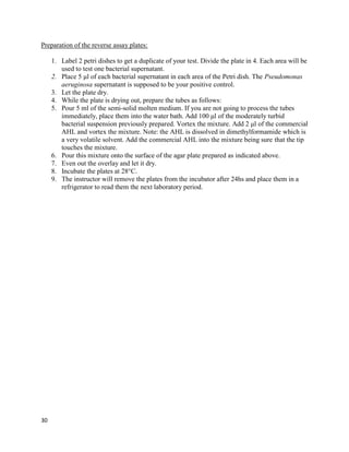 30
Preparation of the reverse assay plates:
1. Label 2 petri dishes to get a duplicate of your test. Divide the plate in 4. Each area will be
used to test one bacterial supernatant.
2. Place 5 μl of each bacterial supernatant in each area of the Petri dish. The Pseudomonas
aeruginosa supernatant is supposed to be your positive control.
3. Let the plate dry.
4. While the plate is drying out, prepare the tubes as follows:
5. Pour 5 ml of the semi-solid molten medium. If you are not going to process the tubes
immediately, place them into the water bath. Add 100 μl of the moderately turbid
bacterial suspension previously prepared. Vortex the mixture. Add 2 μl of the commercial
AHL and vortex the mixture. Note: the AHL is dissolved in dimethylformamide which is
a very volatile solvent. Add the commercial AHL into the mixture being sure that the tip
touches the mixture.
6. Pour this mixture onto the surface of the agar plate prepared as indicated above.
7. Even out the overlay and let it dry.
8. Incubate the plates at 28°C.
9. The instructor will remove the plates from the incubator after 24hs and place them in a
refrigerator to read them the next laboratory period.
 