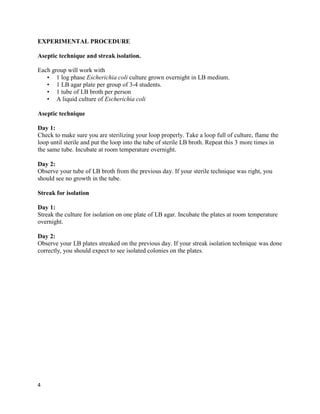 4
EXPERIMENTAL PROCEDURE
Aseptic technique and streak isolation.
Each group will work with
• 1 log phase Escherichia coli culture grown overnight in LB medium.
• 1 LB agar plate per group of 3-4 students.
• 1 tube of LB broth per person
• A liquid culture of Escherichia coli
Aseptic technique
Day 1:
Check to make sure you are sterilizing your loop properly. Take a loop full of culture, flame the
loop until sterile and put the loop into the tube of sterile LB broth. Repeat this 3 more times in
the same tube. Incubate at room temperature overnight.
Day 2:
Observe your tube of LB broth from the previous day. If your sterile technique was right, you
should see no growth in the tube.
Streak for isolation
Day 1:
Streak the culture for isolation on one plate of LB agar. Incubate the plates at room temperature
overnight.
Day 2:
Observe your LB plates streaked on the previous day. If your streak isolation technique was done
correctly, you should expect to see isolated colonies on the plates.
 