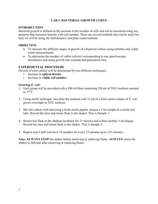 7
LAB 2: BACTERIAL GROWTH CURVE
INTRODUCTION
Bacterial growth is defined as the increase in the number of cells and can be measured using any
property that increases linearly with cell number. There are several methods that can be used, but
here we will be using the turbidimetric and plate count methods.
OBJECTIVE
 To measure the different stages of growth of a bacterial culture using turbidity and viable
count measurements,
 To determine the number of viable cells/ml corresponding to one spectroscopic
absorbance unit using growth rate constant and generation time.
EXPERIMENTAL PROCEDURE
Growth of each culture will be determined by two different techniques:
• Increase in optical density.
• Increase in viable cell number.
Growing E. coli:
1. Each group will be provided with a 500 ml flask containing 250 ml of TGY medium warmed
to 37°C.
2. Using sterile technique, inoculate the medium with 15 ml of a fresh starter culture of E. coli
grown overnight in TGY medium.
3. Mix the culture well and using a fresh sterile pipette, aliquot a 5 ml sample to a sterile test
tube. Record the time and return flask to the shaker. This is Sample 1.
4. Return this flask to the shaking incubator for 15 minutes and collect another 5 ml aliquot.
Record the time and return flask to the shaker. This is Sample 2.
5. Repeat step 4 until you have 10 samples for every 15 minutes up to 135 minutes.
Note: ALWAYS STOP the shaker before removing or replacing flasks. ALWAYS return the
shaker to 200 rpm after removing or replacing flasks.
 