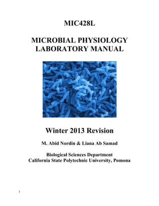 1
MIC428L
MICROBIAL PHYSIOLOGY
LABORATORY MANUAL
Winter 2013 Revision
M. Abid Nordin & Liana Ab Samad
Biological Sciences Department
California State Polytechnic University, Pomona
 
