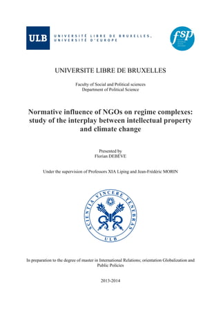 UNIVERSITE LIBRE DE BRUXELLES
Faculty of Social and Political sciences
Department of Political Science
Normative influence of NGOs on regime complexes:
study of the interplay between intellectual property
and climate change
Presented by
Florian DEBÈVE
Under the supervision of Professors XIA Liping and Jean-Frédéric MORIN
In preparation to the degree of master in International Relations; orientation Globalization and
Public Policies
2013-2014
 