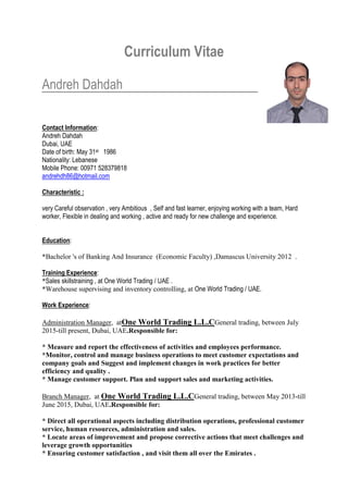 Curriculum Vitae
Andreh Dahdah
Contact Information:
Andreh Dahdah
Dubai, UAE
Date of birth: May 31st 1986
Nationality: Lebanese
Mobile Phone: 00971 528379818
andrehdh86@hotmail.com
Characteristic :
very Careful observation , very Ambitious , Self and fast learner, enjoying working with a team, Hard
worker, Flexible in dealing and working , active and ready for new challenge and experience.
Education:
*Bachelor 's of Banking And Insurance (Economic Faculty) ,Damascus University 2012 .
Training Experience:
*Sales skillstraining , at One World Trading / UAE .
*Warehouse supervising and inventory controlling, at One World Trading / UAE.
Work Experience:
Administration Manager, atOne World Trading L.L.CGeneral trading, between July
2015-till present, Dubai, UAE.Responsible for:
* Measure and report the effectiveness of activities and employees performance.
*Monitor, control and manage business operations to meet customer expectations and
company goals and Suggest and implement changes in work practices for better
efficiency and quality .
* Manage customer support. Plan and support sales and marketing activities.
Branch Manager, at One World Trading L.L.CGeneral trading, between May 2013-till
June 2015, Dubai, UAE.Responsible for:
* Direct all operational aspects including distribution operations, professional customer
service, human resources, administration and sales.
* Locate areas of improvement and propose corrective actions that meet challenges and
leverage growth opportunities
* Ensuring customer satisfaction , and visit them all over the Emirates .
 