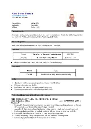 Page 1 of 3
Nizar Samir Salman
nezarq@hotmail.com
Mob: +971-050-3303280
Date of Birth: 16-04-1979
Nationality Palestinian
Address Dubai, UAE
Career Objective
To obtain a professionally rewarding position in a small or multinational firm in the field of my expertise
and interest in Public Administration, Sales, Purchasing, Collections.
Areas ofExpertise
With adept professional experience in Sales, Purchasing and Collections.
Education
Degree Bachelors of Business Administration 1997-2001
University Islamic University of Gaza Palestine– Gaza
 All courses major courses were taken and studied by English Language.
Languages
Arabic Native
English Proficient in Writing, Reading and Speaking
Skills
 Familiarity with these accounting systems: Oracle, POS, MS Office
 Diplomacy, discretion and flexible.
 A self-starter, who is able to work under minimal supervision
 Encourage motivation, teamwork and ability to lead people.
Professional Experience & Significant Achievements
SITE TECHNOLOGY LTD., CO., ABU DHABI & DUBAI
AR & Collections Officer since SEPTEMBER 2011 to
PRESENT
 Responsible for performing loss mitigation and recovery activities regarding delinquent or charged-
off accounts in accordance with company’s legal standards
 Aligned with the routine outbound collections calling process, e-mail, and personal client visit
 Performs collection activities for multiple products, utilizing various systems and methods.
 Responsible for calling out to clients on a calling list and getting results.
 Assisted in updating a daily call spreadsheet that was submitted to management.
 Ensured all payments and credit clearances are made on time.
 