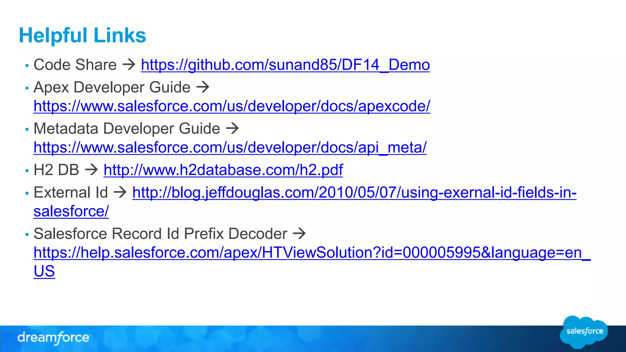 Helpful Links
• Code Share  https://github.com/sunand85/DF14_Demo
• Apex Developer Guide 
https://www.salesforce.com/us/developer/docs/apexcode/
• Metadata Developer Guide 
https://www.salesforce.com/us/developer/docs/api_meta/
• H2 DB  http://www.h2database.com/h2.pdf
• External Id  http://blog.jeffdouglas.com/2010/05/07/using-exernal-id-fields-in-
salesforce/
• Salesforce Record Id Prefix Decoder 
https://help.salesforce.com/apex/HTViewSolution?id=000005995&language=en_
US
 