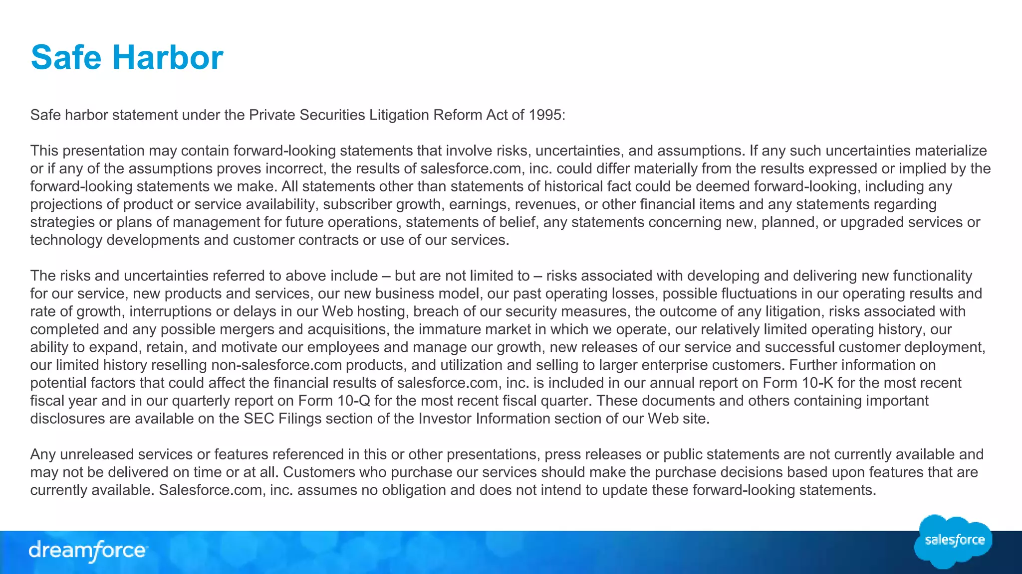 Safe Harbor
Safe harbor statement under the Private Securities Litigation Reform Act of 1995:
This presentation may contain forward-looking statements that involve risks, uncertainties, and assumptions. If any such uncertainties materialize
or if any of the assumptions proves incorrect, the results of salesforce.com, inc. could differ materially from the results expressed or implied by the
forward-looking statements we make. All statements other than statements of historical fact could be deemed forward-looking, including any
projections of product or service availability, subscriber growth, earnings, revenues, or other financial items and any statements regarding
strategies or plans of management for future operations, statements of belief, any statements concerning new, planned, or upgraded services or
technology developments and customer contracts or use of our services.
The risks and uncertainties referred to above include – but are not limited to – risks associated with developing and delivering new functionality
for our service, new products and services, our new business model, our past operating losses, possible fluctuations in our operating results and
rate of growth, interruptions or delays in our Web hosting, breach of our security measures, the outcome of any litigation, risks associated with
completed and any possible mergers and acquisitions, the immature market in which we operate, our relatively limited operating history, our
ability to expand, retain, and motivate our employees and manage our growth, new releases of our service and successful customer deployment,
our limited history reselling non-salesforce.com products, and utilization and selling to larger enterprise customers. Further information on
potential factors that could affect the financial results of salesforce.com, inc. is included in our annual report on Form 10-K for the most recent
fiscal year and in our quarterly report on Form 10-Q for the most recent fiscal quarter. These documents and others containing important
disclosures are available on the SEC Filings section of the Investor Information section of our Web site.
Any unreleased services or features referenced in this or other presentations, press releases or public statements are not currently available and
may not be delivered on time or at all. Customers who purchase our services should make the purchase decisions based upon features that are
currently available. Salesforce.com, inc. assumes no obligation and does not intend to update these forward-looking statements.
 