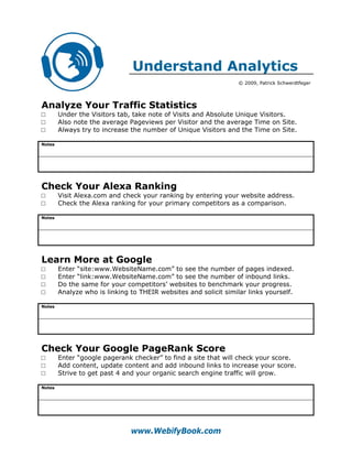 Understand Analytics
                                                                  © 2009, Patrick Schwerdtfeger




Analyze Your Traffic Statistics
□       Under the Visitors tab, take note of Visits and Absolute Unique Visitors.
□       Also note the average Pageviews per Visitor and the average Time on Site.
□       Always try to increase the number of Unique Visitors and the Time on Site.

Notes




Check Your Alexa Ranking
□       Visit Alexa.com and check your ranking by entering your website address.
□       Check the Alexa ranking for your primary competitors as a comparison.

Notes




Learn More at Google
□       Enter “site:www.WebsiteName.com” to see the number of pages indexed.
□       Enter “link:www.WebsiteName.com” to see the number of inbound links.
□       Do the same for your competitors’ websites to benchmark your progress.
□       Analyze who is linking to THEIR websites and solicit similar links yourself.

Notes




Check Your Google PageRank Score
□       Enter “google pagerank checker” to find a site that will check your score.
□       Add content, update content and add inbound links to increase your score.
□       Strive to get past 4 and your organic search engine traffic will grow.

Notes




                               www.WebifyBook.com
 
