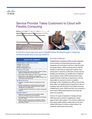 Customer Case Study




                        Service Provider Takes Customers to Cloud with
                        Flexible Computing




                        End-to-End cloud approach gives Cable&Wireless Worldwide edge in deploying
                        enterprise-grade pay-as-you-go solutions.

                                                                                                      Business Challenge
                                         EXECUTIVE SUMMARY
                                                                                                      Cable&Wireless Worldwide (CWW) provides integrated
                         Customer Name: Cable&Wireless Worldwide
                                                                                                      communications and data-hosting services to large
                         Industry: Service Provider
                         Location: United Kingdom
                                                                                                      enterprises and mid-market customers in both the public
                         Number of Employees: 6575                                                    and private sectors. CWW envisioned early on that the
                         BUSINESS CHALLENGE                                                           transition to cloud was an opportunity to partner more
                          ● Expand hosting product range with agile multitenant hosting               closely with its customers to offer them a level of service
                            offering to strategically grow hosting services
                          ● Help enable customer agility and improve market advantage                 flexibility and robustness not available from a traditional
                          ● Acquire secure, high-availability, and trustworthy                        service delivery model. CWW envisioned that a cloud-
                            infrastructure to overcome historical customer concerns with
                            cloud security and performance                                            enabled business model was an opportunity to not only
                         NETWORK SOLUTION                                                             help enable its customers to have a competitive
                          ● Integrated, converged infrastructure positioned for cloud                 advantage in their marketplaces by offering new services,
                            model
                          ● Brought knowledge from complementary business areas
                                                                                                      whole offers, and reliable levels of support but to also cut
                            (pay-as-you-go): heritage of capacity planning, capacity                  operating costs. With the flood of cloud offers becoming
                            management, and usage billing
                          ● Leveraged expertise in delivering new models, evolving with               available every month, CWW knew that to be successful, it
                            customer                                                                  would need a differentiated approach that brings real
                         BUSINESS RESULTS                                                             value to its customers.
                          ● Offers pay-as-you-go pricing and dynamically scalable
                            options for infrastructure as a service offering
                                                                                                      From its 15+ years of experience in hosting services,
                          ● Has enterprise-grade architecture necessary to meet target
                            customers’ needs                                                          CWW saw trust as intrinsic to targeting this market
                          ● Offers connectivity to worldwide next-generation network,                 segment with a cloud solution. The company realized, too,
                            providing scalable computing resource within security and
                            performance of WAN                                                        that a cloud model’s ability to easily scale up and down
                                                                                                      shifted CWW closer to having a vested interest in its
                                                                                                      customers’ performance and success.




© 2012 Cisco and/or its affiliates. All rights reserved. This document is Cisco Public Information.                                                          Page 1 of 4
 