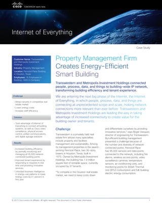 Partner Case Study
Property Management Firm
Creates Energy-Efficient
Smart Building
We are entering the next big phase of the Internet, the Internet
of Everything, in which people, process, data, and things are
connecting at unprecedented scope and scale, making network
connections more relevant than ever before. Transwestern and
Metropolis Investment Holdings are leading the way in taking
advantage of increased connectivity to create value for the
building owner and tenants.
Transwestern and Metropolis Investment Holdings connected
people, process, data, and things to building-wide IP network,
transforming building efficiency and tenant experience.
Challenge
Transwestern is a privately held real
estate firm whose many specialties
include property and facilities
management and sustainability. Among
its management properties is the award-
winning Pennzoil Place, two 36-story
towers in Houston, Texas, built in
1975. Owned by Metropolis Investment
Holdings, the building has 1.4 million
square feet of rentable space, currently
occupied by 37 tenants.
“To compete in the Houston real estate
market, we need to keep costs down
and differentiate ourselves by providing
innovative services,” says Roger Vasquez,
director of engineering for Transwestern.
But efficient building management
presented a challenge because of
the number and diversity of network-
connected points. Pennzoil Place
has 95,000 sensors and data points
connected to the network, including fire
alarms, wireless access points, video
surveillance cameras, temperature
sensors, air conditioning units, and
monitoring points for British Thermal
Unit (BTU) consumption and full-building
electric energy consumption.
Solution
• Attract tenants in competitive real
estate market
• Lower energy costs
• Increase staff efficiency
• 	Took advantage of Internet of
Everything to connect all building
systems, as well as Cisco video
surveillance, physical access
control, unified communications,
and digital signage solutions
Case Study
Internet of Everything
Challenge
© 2013 Cisco and/or its affiliates. All rights reserved. This document is Cisco Public Information. 1
Results
• Increased building efficiency
by centrally monitoring and
managing all 95,000 network-
connected building points
• Improved tenant experience by
responding to requests in real
time and providing innovative
services
• Unlocked business intelligence
in energy-use patterns to lower
energy costs by 21 percent in
first year
Customer Name: Transwestern
and Metropolis Investment
Holdings
Industry: Property Management
Location: Pennzoil Place Building
in Houston, Texas
Employees: 16 Employees in
Building; 1800 in Company
 