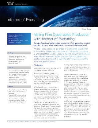 Partner Case Study
Mining Firm Quadruples Production,
with Internet of Everything
We are entering the next big phase of the Internet, the Internet
of Everything. People, process, data, and things are connecting
at unprecedented scope and scale, making network connections
more relevant than ever before. Dundee Precious Metals has
capitalized on the Internet of Everything to transform one of the
world’s oldest industries.
Dundee Precious Metals uses innovative IT strategy to connect
people, process, data, and things, under and above ground.
Challenge
Mining operations haven’t changed much
in hundreds of years. Until now.
Dundee Precious Metals (DPM) is a
Canadian-based, international mining
company involved with precious metals.
The company works to identify, acquire,
finance, develop, and operate low-cost,
long-life mining properties.
DPM’s flagship mine, in Chelopech,
Bulgaria, produces a gold, copper, and
silver concentrate. In 2010, DPM set
a goal to increase production by 30
percent. The IT team needed to find a
way to reach the target without increasing
manpower or the number of vehicles.
The idea was to “take the lid off the
mine,” says Mark Gelsomini, corporate
director of IT for Dundee Precious Metals.
“We wanted to see exactly what was
going on, as it was happening, instead of
waiting until the shift change.” Important
information includes miners’ locations,
equipment location, how many buckets
have been filled, and vehicle status.
Tracking engine and oil temperature, for
instance, would enable the company to
perform repairs before vehicle problems
interrupted operations.
Knowing what was going on at all
times would require a new approach
to communications. “Communications
is very challenging in mines because
Wi-Fi traditionally hasn’t worked
underground,” says Gelsomini. Instead,
mining companies usually set up what’s
called a leaky feeder. This is a cable
strung through tunnels that emits and
receives radio waves. But signals can’t
pass through solid rock. So miners and
supervisors can only communicate if they
are in the same tunnel.
For DPM, this meant that mine managers
couldn’t find out about production until
supervisors filled out a paper report at the
end of their eight-hour shift. “In between
shifts changes, we had little knowledge
of process interruptions,” Gelsomini
says. This prevented the company from
fixing problems before they affected
production.
Solution
• 	Increase production quality
and output without increasing
headcount and resources
• 	Improve miner safety
• 	Minimize costs
• 	Harnessed Internet of Everything to
connect people, track the location
of miners and vehicles, monitor
vehicle status, and automate
building controls
• 	Deployed Cisco solutions for
Wi-Fi, unified communications,
collaboration, and data center
Case Study
Internet of Everything
Challenge
© 2014 Cisco and/or its affiliates. All rights reserved. This document is Cisco Public Information. 1
Results
• 	Quadrupled production, from
0.5 million to 2 million tons
annually
• 	Saved US$2.5 million in long-
distance costs over two years
• 	Improved miner safety by
connecting blasting system
with location-tracking system
Customer Name: Dundee
Precious Metals
Industry: Mining
Location: Headquarters in Canada;
Worldwide Operations
 