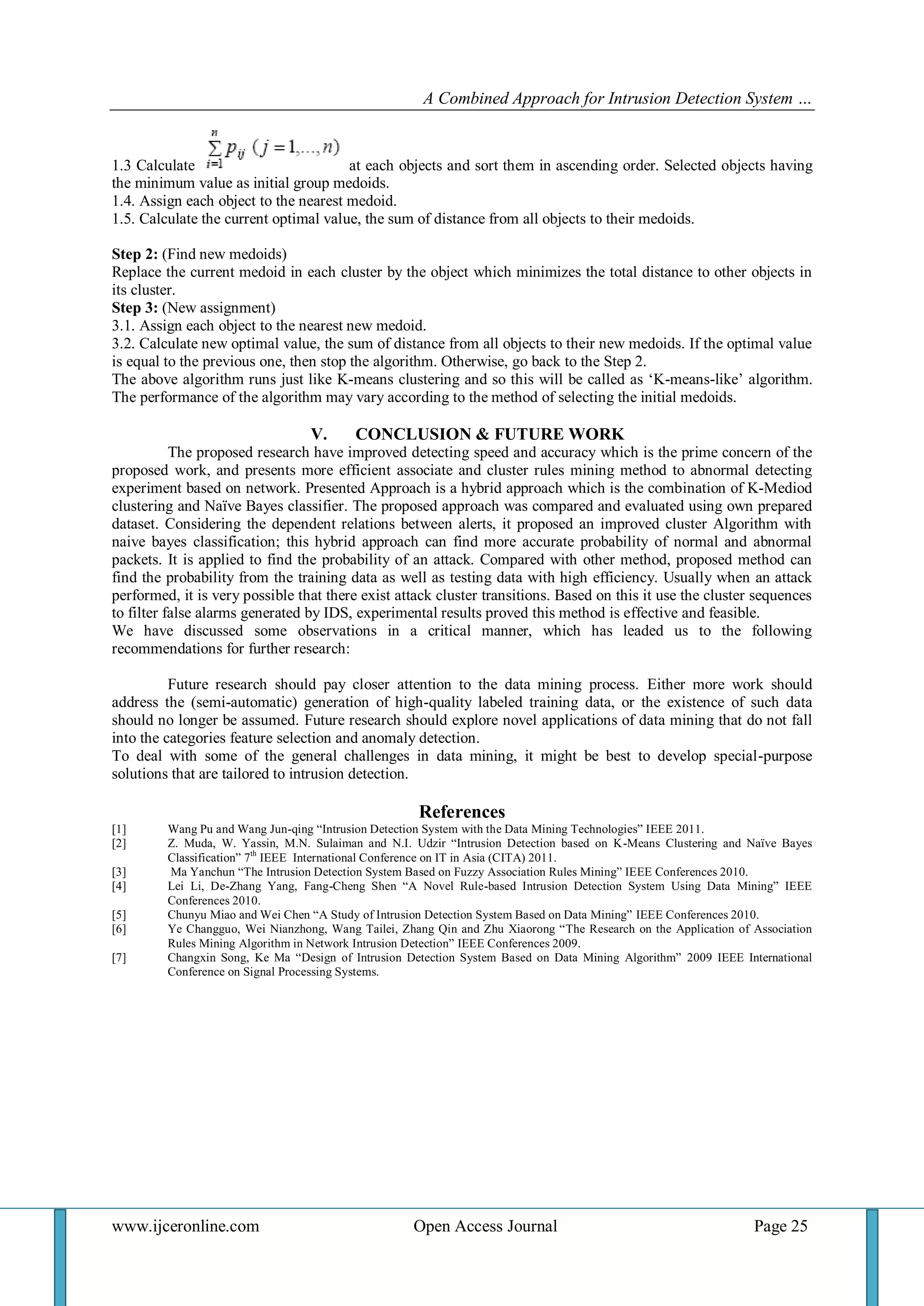 A Combined Approach for Intrusion Detection System …
www.ijceronline.com Open Access Journal Page 25
1.3 Calculate at each objects and sort them in ascending order. Selected objects having
the minimum value as initial group medoids.
1.4. Assign each object to the nearest medoid.
1.5. Calculate the current optimal value, the sum of distance from all objects to their medoids.
Step 2: (Find new medoids)
Replace the current medoid in each cluster by the object which minimizes the total distance to other objects in
its cluster.
Step 3: (New assignment)
3.1. Assign each object to the nearest new medoid.
3.2. Calculate new optimal value, the sum of distance from all objects to their new medoids. If the optimal value
is equal to the previous one, then stop the algorithm. Otherwise, go back to the Step 2.
The above algorithm runs just like K-means clustering and so this will be called as „K-means-like‟ algorithm.
The performance of the algorithm may vary according to the method of selecting the initial medoids.
V. CONCLUSION & FUTURE WORK
The proposed research have improved detecting speed and accuracy which is the prime concern of the
proposed work, and presents more efficient associate and cluster rules mining method to abnormal detecting
experiment based on network. Presented Approach is a hybrid approach which is the combination of K-Mediod
clustering and Naïve Bayes classifier. The proposed approach was compared and evaluated using own prepared
dataset. Considering the dependent relations between alerts, it proposed an improved cluster Algorithm with
naive bayes classification; this hybrid approach can find more accurate probability of normal and abnormal
packets. It is applied to find the probability of an attack. Compared with other method, proposed method can
find the probability from the training data as well as testing data with high efficiency. Usually when an attack
performed, it is very possible that there exist attack cluster transitions. Based on this it use the cluster sequences
to filter false alarms generated by IDS, experimental results proved this method is effective and feasible.
We have discussed some observations in a critical manner, which has leaded us to the following
recommendations for further research:
Future research should pay closer attention to the data mining process. Either more work should
address the (semi-automatic) generation of high-quality labeled training data, or the existence of such data
should no longer be assumed. Future research should explore novel applications of data mining that do not fall
into the categories feature selection and anomaly detection.
To deal with some of the general challenges in data mining, it might be best to develop special-purpose
solutions that are tailored to intrusion detection.
References
[1] Wang Pu and Wang Jun-qing “Intrusion Detection System with the Data Mining Technologies” IEEE 2011.
[2] Z. Muda, W. Yassin, M.N. Sulaiman and N.I. Udzir “Intrusion Detection based on K-Means Clustering and Naïve Bayes
Classification” 7th
IEEE International Conference on IT in Asia (CITA) 2011.
[3] Ma Yanchun “The Intrusion Detection System Based on Fuzzy Association Rules Mining” IEEE Conferences 2010.
[4] Lei Li, De-Zhang Yang, Fang-Cheng Shen “A Novel Rule-based Intrusion Detection System Using Data Mining” IEEE
Conferences 2010.
[5] Chunyu Miao and Wei Chen “A Study of Intrusion Detection System Based on Data Mining” IEEE Conferences 2010.
[6] Ye Changguo, Wei Nianzhong, Wang Tailei, Zhang Qin and Zhu Xiaorong “The Research on the Application of Association
Rules Mining Algorithm in Network Intrusion Detection” IEEE Conferences 2009.
[7] Changxin Song, Ke Ma “Design of Intrusion Detection System Based on Data Mining Algorithm” 2009 IEEE International
Conference on Signal Processing Systems.
 