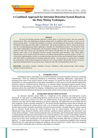 ISSN (e): 2250 – 3005 || Vol, 04 || Issue, 6 || June – 2014 ||
International Journal of Computational Engineering Research (IJCER)
www.ijceronline.com Open Access Journal Page 21
A Combined Approach for Intrusion Detection System Based on
the Data Mining Techniques.
Pragya Diwan1,
Dr. R.C Jain2
1
Research Scholar, Department of Information Technology, SATI Vidisha (M.P.),
2
Director, SATI Vidisha (M.P.)
I. INTRODUCTION
Information security technology is an essential component for protecting public and private computing
infrastructures. With the widespread utilization of information technology applications, organizations are
becoming more aware of the security threats to their resources. No matter how strict the security policies and
mechanisms are, more organizations are becoming susceptible to a wide range of security breaches against their
electronic resources. Network‐intrusion detection is an essential defense mechanism against security threats,
which have been increasing in rate lately. It is defined as a special form of cyber threat analysis to identify
malicious actions that could affect the integrity, confidentiality, and availability of information resources. Data
mining‐based intrusion‐detection mechanisms are extremely useful in discovering security breaches.
II. INTRUSION DETECTION SYSTEM
An intrusion detection system (IDS) is a component of the computer and information security
framework. Its main goal is to differentiate between normal activities of the system and behavior that can be
classified as suspicious or intrusive [1]. IDS‟s are needed because of the large number of incidents reported
increases every year and the attack techniques are always improving. IDS approaches can be divided into two
main categories: misuse or anomaly detection [1]. The misuse detection approach assumes that an intrusion can
be detected by matching the current activity with a set of intrusive patterns. Examples of misuse detection
include expert systems, keystroke monitoring, and state transition analysis. Anomaly detection systems assume
that an intrusion should deviate the system behaviour from its normal pattern. This approach can be
implemented using statistical methods, neural networks, predictive pattern generation and association rules
among others techniques. In this research using naïve byes classification with clustering data mining techniques
to extract patterns that represent normal behavior for intrusion detection. This research is describing a variety of
modifications that will have made to the data mining algorithms in order to improve accuracy and efficiency.
Using sets of naïve byes classification rules that are mined from network audit data as models of “normal
behavior.” To detect anomalous behavior, it will generate Naïve Byes classification probability with clustering
followed from new audit data and compute the similarity with sets mined from “normal” data. If the similarity
values are below a threshold value it will show abnormality or normality.
Abstract:
All most all existing intrusion detection systems focus on low-level attacks, and only generate
isolated alerts. They can’t find logical relations among alerts. In addition, IDS’s accuracy is low; a lot of
alerts are false alerts. To reduce this problem we propose a hybrid approach which is the combination of
K-Medoids clustering and Naïve-Bayes classification. The proposed approach will be clustering all data
into the corresponding group before applying a classifier for classification purpose. The proposed work
will explore Naïve-Bayes Classification and K-medoid methods for intrusion detection and how it will
useful for IDS. The reasons for introducing Naïve Bayes Classification are the involvement of many
features where there is no dividation between normal operations and anomalies. Thus Naïve Bayes
Classification can be mined to find the abstract correlation among different security features. In this, we
will present implementation results on existing intrusion detection system and K-medoid cluster technique
with Naïve Bayes classification for intrusion detection system. An experiment is carried out to evaluate
the performance of the proposed approach using our own created dataset. Result show that the proposed
approach performed better in term of accuracy, detection rate with reasonable false alarm rate.
Keywords: Association analysis, Database Protocol, Database, Data preprocessing, Data mining,
Internet, Intrusion detection.
 