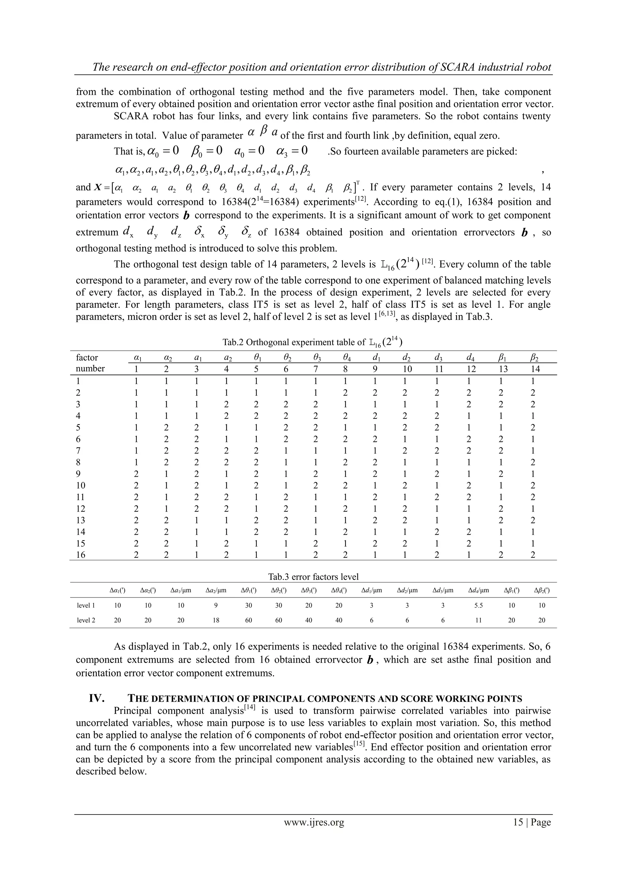 The research on end-effector position and orientation error distribution of SCARA industrial robot
www.ijres.org 15 | Page
from the combination of orthogonal testing method and the five parameters model. Then, take component
extremum of every obtained position and orientation error vector asthe final position and orientation error vector.
SCARA robot has four links, and every link contains five parameters. So the robot contains twenty
parameters in total. Value of parameter   a of the first and fourth link ,by definition, equal zero.
That is, 0 0 0 30 0 0 0a      .So fourteen available parameters are picked:
1 2 1 2 1 2 3 4 1 2 3 4 1 2, , , , , , , , , , , , ,a a d d d d        ，
and  
T
1 2 1 2 1 2 3 4 1 2 3 4 1 2a a d d d d       X . If every parameter contains 2 levels, 14
parameters would correspond to 16384(214
=16384) experiments[12]
. According to eq.(1), 16384 position and
orientation error vectors b correspond to the experiments. It is a significant amount of work to get component
extremum x y z x y zd d d    of 16384 obtained position and orientation errorvectors b , so
orthogonal testing method is introduced to solve this problem.
The orthogonal test design table of 14 parameters, 2 levels is
14
16 (2 )L [12]
. Every column of the table
correspond to a parameter, and every row of the table correspond to one experiment of balanced matching levels
of every factor, as displayed in Tab.2. In the process of design experiment, 2 levels are selected for every
parameter. For length parameters, class IT5 is set as level 2, half of class IT5 is set as level 1. For angle
parameters, micron order is set as level 2, half of level 2 is set as level 1[6,13]
, as displayed in Tab.3.
Tab.2 Orthogonal experiment table of
14
16 (2 )L
factor
number
α1 α2 a1 a2 θ1 θ2 θ3 θ4 d1 d2 d3 d4 β1 β2
1 2 3 4 5 6 7 8 9 10 11 12 13 14
1 1 1 1 1 1 1 1 1 1 1 1 1 1 1
2 1 1 1 1 1 1 1 2 2 2 2 2 2 2
3 1 1 1 2 2 2 2 1 1 1 1 2 2 2
4 1 1 1 2 2 2 2 2 2 2 2 1 1 1
5 1 2 2 1 1 2 2 1 1 2 2 1 1 2
6 1 2 2 1 1 2 2 2 2 1 1 2 2 1
7 1 2 2 2 2 1 1 1 1 2 2 2 2 1
8 1 2 2 2 2 1 1 2 2 1 1 1 1 2
9 2 1 2 1 2 1 2 1 2 1 2 1 2 1
10 2 1 2 1 2 1 2 2 1 2 1 2 1 2
11 2 1 2 2 1 2 1 1 2 1 2 2 1 2
12 2 1 2 2 1 2 1 2 1 2 1 1 2 1
13 2 2 1 1 2 2 1 1 2 2 1 1 2 2
14 2 2 1 1 2 2 1 2 1 1 2 2 1 1
15 2 2 1 2 1 1 2 1 2 2 1 2 1 1
16 2 2 1 2 1 1 2 2 1 1 2 1 2 2
Tab.3 error factors level
Δα1(') Δα2(') Δa1/μm Δa2/μm Δθ1(') Δθ2(') Δθ3(') Δθ4(') Δd1/μm Δd2/μm Δd3/μm Δd4/μm Δβ1(') Δβ2(')
level 1 10 10 10 9 30 30 20 20 3 3 3 5.5 10 10
level 2 20 20 20 18 60 60 40 40 6 6 6 11 20 20
As displayed in Tab.2, only 16 experiments is needed relative to the original 16384 experiments. So, 6
component extremums are selected from 16 obtained errorvector b , which are set asthe final position and
orientation error vector component extremums.
IV. THE DETERMINATION OF PRINCIPAL COMPONENTS AND SCORE WORKING POINTS
Principal component analysis[14]
is used to transform pairwise correlated variables into pairwise
uncorrelated variables, whose main purpose is to use less variables to explain most variation. So, this method
can be applied to analyse the relation of 6 components of robot end-effector position and orientation error vector,
and turn the 6 components into a few uncorrelated new variables[15]
. End effector position and orientation error
can be depicted by a score from the principal component analysis according to the obtained new variables, as
described below.
 