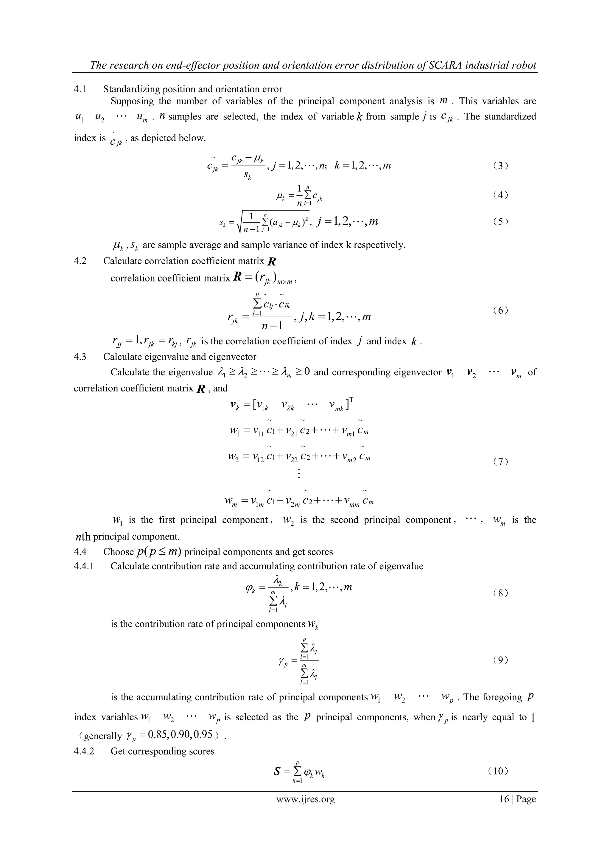 The research on end-effector position and orientation error distribution of SCARA industrial robot
www.ijres.org 16 | Page
4.1 Standardizing position and orientation error
Supposing the number of variables of the principal component analysis is m . This variables are
1 2 mu u u . n samples are selected, the index of variable k from sample j is jkc . The standardized
index is
~
jkc , as depicted below.
~
, 1,2, , 1,2, ,
jk k
jk
k
c
c j n k m
s

   ； （3）
1
1 n
k jk
i
c
n


  （4）
2
1
1
( ) ,
1
n
k jk k
j
s a
n


  

1,2, ,j m  （5）
k , ks are sample average and sample variance of index k respectively.
4.2 Calculate correlation coefficient matrix R
correlation coefficient matrix ( )jk m mr R ,
~ ~
1
, , 1,2, ,
1
n
lj lk
l
jk
c c
r j k m
n

 
 


（6）
1,jj jk kjr r r  , jkr is the correlation coefficient of index j and index k .
4.3 Calculate eigenvalue and eigenvector
Calculate the eigenvalue 1 2 0m      and corresponding eigenvector 1 2 mv v v of
correlation coefficient matrix R , and
T
1 2[ ]k k k mk
v v vv 
~ ~ ~
1 21 11 21 1
~ ~ ~
1 22 12 22 2
~ ~ ~
1 21 2
mm
mm
mm m m mm
w v c v c v c
w v c v c v c
w v c v c v c
   
   
   




（7）
1w is the first principal component， 2w is the second principal component ，  ， mw is the
thn principal component.
4.4 Choose ( )p p m principal components and get scores
4.4.1 Calculate contribution rate and accumulating contribution rate of eigenvalue
1
, 1,2, ,k
k m
l
l
k m




 


（8）
is the contribution rate of principal components kw
1
1
p
l
l
p m
l
l








（9）
is the accumulating contribution rate of principal components 1 2 pw w w . The foregoing p
index variables 1 2 pw w w is selected as the p principal components, when p is nearly equal to 1
（generally 0.85,0.90,0.95p  ）.
4.4.2 Get corresponding scores
1
p
k k
k
w

 S （10）
 