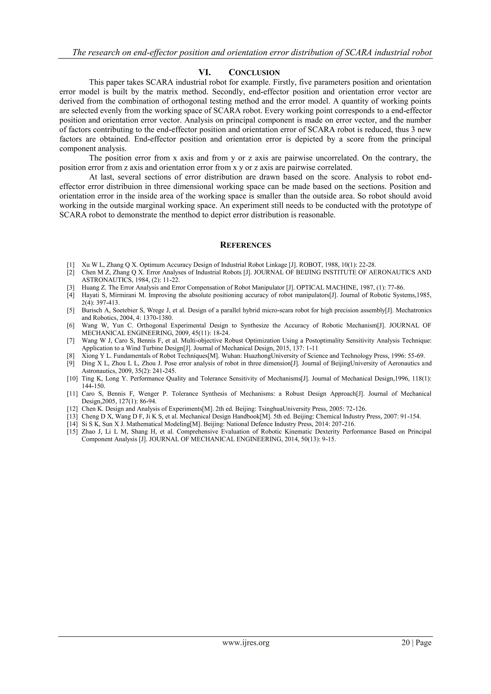 The research on end-effector position and orientation error distribution of SCARA industrial robot
www.ijres.org 20 | Page
VI. CONCLUSION
This paper takes SCARA industrial robot for example. Firstly, five parameters position and orientation
error model is built by the matrix method. Secondly, end-effector position and orientation error vector are
derived from the combination of orthogonal testing method and the error model. A quantity of working points
are selected evenly from the working space of SCARA robot. Every working point corresponds to a end-effector
position and orientation error vector. Analysis on principal component is made on error vector, and the number
of factors contributing to the end-effector position and orientation error of SCARA robot is reduced, thus 3 new
factors are obtained. End-effector position and orientation error is depicted by a score from the principal
component analysis.
The position error from x axis and from y or z axis are pairwise uncorrelated. On the contrary, the
position error from z axis and orientation error from x y or z axis are pairwise correlated.
At last, several sections of error distribution are drawn based on the score. Analysis to robot end-
effector error distribuion in three dimensional working space can be made based on the sections. Position and
orientation error in the inside area of the working space is smaller than the outside area. So robot should avoid
working in the outside marginal working space. An experiment still needs to be conducted with the prototype of
SCARA robot to demonstrate the menthod to depict error distribution is reasonable.
REFERENCES
[1] Xu W L, Zhang Q X. Optimum Accuracy Design of Industrial Robot Linkage [J]. ROBOT, 1988, 10(1): 22-28.
[2] Chen M Z, Zhang Q X. Error Analyses of Industrial Robots [J]. JOURNAL OF BEIJING INSTITUTE OF AERONAUTICS AND
ASTRONAUTICS, 1984, (2): 11-22.
[3] Huang Z. The Error Analysis and Error Compensation of Robot Manipulator [J]. OPTICAL MACHINE, 1987, (1): 77-86.
[4] Hayati S, Mirmirani M. Improving the absolute positioning accuracy of robot manipulators[J]. Journal of Robotic Systems,1985,
2(4): 397-413.
[5] Burisch A, Soetebier S, Wrege J, et al. Design of a parallel hybrid micro-scara robot for high precision assembly[J]. Mechatronics
and Robotics, 2004, 4: 1370-1380.
[6] Wang W, Yun C. Orthogonal Experimental Design to Synthesize the Accuracy of Robotic Mechanism[J]. JOURNAL OF
MECHANICAL ENGINEERING, 2009, 45(11): 18-24.
[7] Wang W J, Caro S, Bennis F, et al. Multi-objective Robust Optimization Using a Postoptimality Sensitivity Analysis Technique:
Application to a Wind Turbine Design[J]. Journal of Mechanical Design, 2015, 137: 1-11
[8] Xiong Y L. Fundamentals of Robot Techniques[M]. Wuhan: HuazhongUniversity of Science and Technology Press, 1996: 55-69.
[9] Ding X L, Zhou L L, Zhou J. Pose error analysis of robot in three dimension[J]. Journal of BeijingUniversity of Aeronautics and
Astronautics, 2009, 35(2): 241-245.
[10] Ting K, Long Y. Performance Quality and Tolerance Sensitivity of Mechanisms[J]. Journal of Mechanical Design,1996, 118(1):
144-150.
[11] Caro S, Bennis F, Wenger P. Tolerance Synthesis of Mechanisms: a Robust Design Approach[J]. Journal of Mechanical
Design,2005, 127(1): 86-94.
[12] Chen K. Design and Analysis of Experiments[M]. 2th ed. Beijing: TsinghuaUniversity Press, 2005: 72-126.
[13] Cheng D X, Wang D F, Ji K S, et al. Mechanical Design Handbook[M]. 5th ed. Beijing: Chemical Industry Press, 2007: 91-154.
[14] Si S K, Sun X J. Mathematical Modeling[M]. Beijing: National Defence Industry Press, 2014: 207-216.
[15] Zhao J, Li L M, Shang H, et al. Comprehensive Evaluation of Robotic Kinematic Dexterity Performance Based on Principal
Component Analysis [J]. JOURNAL OF MECHANICAL ENGINEERING, 2014, 50(13): 9-15.
 