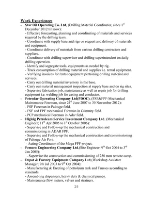 2/3
Work Experience:
- Star Oil Operating Co. Ltd, (Drilling Material Coordinator, since 1st
December 2012 till now):
- Effective forecasting, planning and coordinating of materials and services
required by the drilling team.
- Coordinate with supply base and rigs on request and delivery of materials
and equipment.
- Coordinate delivery of materials from various drilling contractors and
suppliers.
- Coordinate with drilling supervisor and drilling superintendent on daily
drilling operation.
- Identify and segregate tools, equipments as needed by rig.
- Track consumption of drilling material and supplies i.e. rental equipment.
- Verifying invoices for rental equipment pertaining drilling material and
services.
- Carry out drilling material inventory in the base.
- Carry out material management inspection at supply base and on rig sites.
- Supervise fabrication job, maintenance as well as repair job for drilling
equipment i.e. welding job for casing and conductor.
- Petrodar Operating Company Ltd(PDOC), (FSF&FPF-Mechanical
Maintenance Foreman, since 24th
June 2007 to 30 November 2012):
- FSF Foreman in Palouge field.
- FSF and FPF mechanical Foreman in Gummry field.
- PCP mechanical Foreman in Adar field.
- Higleig Petroleum Service Investment Company Ltd, (Mechanical
Engineer; 11th
Apr 2005 to 1st
October 2006):
- Supervise and Follow-up the mechanical construction and
commissioning in ADAR FPF.
- Supervise and Follow-up the mechanical construction and commissioning
of Palouge Air Port.
- Acting Coordinator of the Moga FPF project.
- Pemeco Engineering Company Ltd,(Site Engineer; 9th
Oct 2004 to 3rd
Jan 2005):
- Supervise the construction and commissioning of 250 men remote camp.
- Depot & Factory Equipment Company Ltd,(Workshop Assistant
Manager; 7th Jul 2003 to 9th
Oct 2004):
- Manufacturing & Erecting of petroleum tank and Trusses according to
standards.
- Assembling dispensers, heavy duty & chemical pumps.
- Maintenance flow meters, valves and strainers.
 