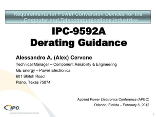 Requirements for Power Conversion Devices for the
Computer and Telecommunications Industries
IPC-9592A
Derating Guidance
1
Alessandro A. (Alex) Cervone
Technical Manager – Component Reliability & Engineering
GE Energy – Power Electronics
601 Shiloh Road
Plano, Texas 75074
Applied Power Electronics Conference (APEC)
Orlando, Florida – February 8, 2012
 