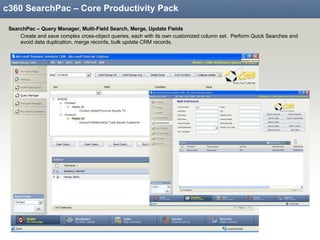 c360 SearchPac – Core Productivity Pack SearchPac – Query Manager, Multi-Field Search, Merge, Update Fields Create and save complex cross-object queries, each with its own customized column set.  Perform Quick Searches and avoid data duplication, merge records, bulk update CRM records. 