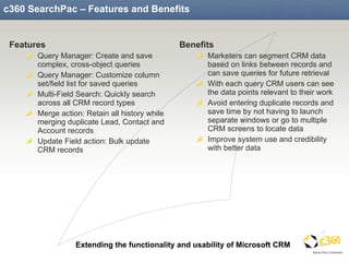 c360 SearchPac – Features and Benefits Features Query Manager: Create and save complex, cross-object queries Query Manager: Customize column set/field list for saved queries Multi-Field Search: Quickly search across all CRM record types Merge action: Retain all history while merging duplicate Lead, Contact and Account records Update Field action: Bulk update CRM records Benefits Marketers can segment CRM data based on links between records and can save queries for future retrieval With each query CRM users can see the data points relevant to their work Avoid entering duplicate records and save time by not having to launch separate windows or go to multiple CRM screens to locate data Improve system use and credibility with better data 