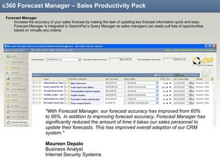 c360 Forecast Manager – Sales Productivity Pack Forecast Manager Increase the accuracy of your sales forecast by making the task of updating key forecast information quick and easy.  Forecast Manager is integrated to SearchPac’s Query Manager so sales managers can easily pull lists of opportunities based on virtually any criteria. "With Forecast Manager, our forecast accuracy has improved from 60% to 95%. In addition to improving forecast accuracy, Forecast Manager has significantly reduced the amount of time it takes our sales personnel to update their forecasts. This has improved overall adoption of our CRM system."   Maureen Depalo Business Analyst Internet Security Systems 