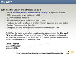 Why c360? c360 has the vision and strategy to lead: 97% Customer/Partner Satisfaction Ranking  – Prognostics survey 700+ organizations worldwide run c360 50,000+ licenses installed 11  products in c360 solution set shipping today Products currently available in English, French, Spanish, German, Dutch, Danish, Portuguese and Swedish Best products and development framework for Microsoft CRM "c360 has the experience, vision and know-how to help lead the  Microsoft CRM  transformation. Based on their years of CRM implementation work, Microsoft Business Solutions trusts the c360 team to deliver real business results to their Microsoft CRM customers." David Thacher General Manager Microsoft CRM  