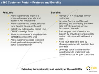 c360 Customer Portal – Features and Benefits Features Allow customers to log in to a protected area of your site and access CRM functionality Allow customers to create, edit and view Service Cases on the web Selectively publish all or part of your CRM Knowledge Base Allow your customer’s to update their contact records on the web Allow customers access to custom developed modules protected by portal’s authentication Benefits Provide 24 x 7 resources to your customers Increase Service and Support efficiency and availability and lower data entry by pushing service functions to the web Reduce your cost of service and support by providing your prospects and/or customers with self-service tools Keep your data up to date by allowing customers to maintain their own data Leverage portal’s authentication infrastructure to implement web-based resources for your customers 