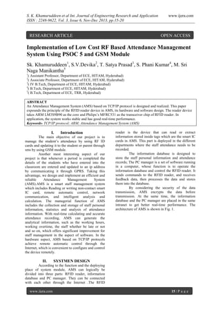 S. K. Khamuruddeen et al Int. Journal of Engineering Research and Application
ISSN : 2248-9622, Vol. 3, Issue 6, Nov-Dec 2013, pp.15-20

RESEARCH ARTICLE

www.ijera.com

OPEN ACCESS

Implementation of Low Cost RF Based Attendance Management
System Using PSOC 5 and GSM Module
Sk. Khamuruddeen1, S.V.Devika2, T. Satya Prasad3, S. Phani Kumar4, M. Sri
Naga Manikantha5
1

( Assistant Professor, Department of ECE, HITAM, Hyderabad)
( Associate Professor, Department of ECE, HITAM, Hyderabad)
3
( IV B.Tech, Department of ECE, HITAM, Hyderabad)
4
( B.Tech, Department of ECE, HITAM, Hyderabad)
5
( B.Tech, Department of ECE, TRR, Hyderabad)
2

ABSTRACT
An Attendance Management System (AMS) based on TCP/IP protocol is designed and realized. This paper
expounds the principle of the RFID reader device in AMS, its hardware and software design. The reader device
takes ARM LM3S9B90 as the core and Philips’s MFRC531 as the transceiver chip of RFID reader. In
application, the system works stable and has good real-time performance.
Keywords- TCP/IP protocol; ARM; Attendance Management System (AMS)

I.

Introduction

The main objective of our project is to
manage the student’s attendance by using RF ID
cards and updating it to the student or parent through
sms by using GSM module.
Another most interesting aspect of our
project is that whenever a period is completed the
details of the students who have entered into the
classroom are entered and updated to an ip address
by communicating it through GPRS. Taking this
advantage, we design and implement an efficient and
reliable
Attendance
Management
System
(AMS).AMS is a smart staff management system
which includes Reading or writing non-contact smart
IC card, remote automatic control, network
communication, and intelligent analysis and
calculation. The managerial function of AMS
includes the collection and storage of staff personal
information, statistics and analysis of attendance
information. With real-time calculating and accurate
attendance recording, AMS can generate the
analytical information, such as the working hours,
working overtime, the staff whether be late or not
and so on, which offers significant improvement for
staff management in the aspect of software. In the
hardware aspect, AMS based on TCP/IP protocols
achieve remote automatic control through the
Internet, which is convenient to configure and control
the device remotely.

II.

reader is the device that can read or extract
information stored inside tags which are the smart IC
cards in AMS. This part is deployed in the different
departments where the staff attendance needs to be
recorded.
The information database is designed to
store the staff personal information and attendance
records; The PC manager is a set of software running
in a computer, whose function is to operate the
information database and control the RFID reader. It
sends commands to the RFID reader, and receives
feedback data, then processes the data and stores
them into the database.
By considering the security of the data
transmission, AMS encrypts the data before
transmission. At the same time, the information
database and the PC manager are placed in the same
intranet to get better real-time performance. The
architecture of AMS is shown in Fig. 1.

SYSTMEN DESIGN

According to the function and the deploying
place of system module, AMS can logically be
divided into three parts: RFID reader, information
database and PC manager. They can be connected
with each other through the Internet .The RFID
www.ijera.com

15 | P a g e

 