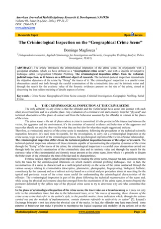 American Journal of Multidisciplinary Research & Development (AJMRD)
Volume 03, Issue 06 (June- 2021), PP 21-27
ISSN: 2360-821X
www.ajmrd.com
Multidisciplinary Journal www.ajmrd.com Page | 21
Research Paper Open Access
The Criminological Inspection on the “Geographical Crime Scene”
Domingo Magliocca 1
1(Independent researcher, Applied Criminology for Investigation and Security, Geographic Profiling Analyst, Police
Investigator, ITALY)
ABSTRACT: The article introduces the criminological inspection of the crime scene, its relationship with a
geospatial structure, which we have defined as a "geographical crime scene", and with a specific investigative
technique called Geographical Offender Profiling. The criminological inspection differs from the technical-
judicial inspection, as it focuses on a different object of research. The technical-judicial inspection reconstructs
the objective dynamics of the crime by "fixing" the traces of it. The criminological inspection is a careful cross
observation carried out both through the careful examination of the criminalistic data and its intrinsic value and
through the search for the extrinsic value of the forensic evidences present on the site of the crime, aimed at
discerning the less evident meaning of details aspects of crime.
Keywords – Crime Scene, Geographical Crime Scene concept, Criminal Investigation, Geographic Profiling, Serial
Crime.
I. THE CRIMINOLOGICAL INSPECTION AT THE CRIME SCENE
The only certainty in any crime is that the offender and the victim/target have come into contact with each
other at a certain time and in a specific place. Any evaluation of a criminal event starts mainly from the "physical" and
technical observation of this place of contact and from the behaviour assumed by the offender in relation to the places
of the crime.
The crime scene is the set of places where a crime is committed, it’s the product of the interaction between the
victim, the aggressor and the environment; it’s the container of material evidence and behaviour of the aggressor and
traces that should not only be observed for what they are but also for what they might suggest and indicate.
Therefore, a criminalistic analysis of the crime scene is mandatory, following the procedures of the technical-scientific
inspection; however, it’s even more favourable, for the investigation, to carry out a criminological inspection at the
crime scene, to go in search of the criminological traces, the psychological imprints of the victim-offender relationship.
The criminological inspection differs from the technical-judicial inspection because of the object of research. The
technical-judicial inspection enhances all those elements capable of reconstructing the objective dynamics of the crime
through the "fixing" of the traces of the crime; the criminological inspection is a careful cross observation carried out
through both the careful examination of the criminalistic data and its intrinsic value and through the search for the
extrinsic value of the circumstantial and forensic traces present at the crime scene, from which it’s possible to discern
the behaviours of the criminal at the time of the fact and its characteristics.
Forensic science experts attach great importance to reading the crime scene, because the data contained therein
form the basis for the criminological inferences on which modern criminal profiling techniques rest. In fact, the
reconstruction of a scene is characterised as a well-targeted activity on the scene of the crime conducted through the
various surveys relating to criminalistics (descriptive, planimetric, photographic, fingerprinting, biological, ballistic,
consultancy by the coroner) and as a indirect activity based on a critical analysis procedure aimed at searching for the
typical and particular traces of the crime scene useful for understanding the criminological characteristics of the
offender. The criminological inspection is part of the phase following the technical reconstruction of the scene and,
while using the physical and concrete data that emerged from the examination of the crime scene, it moves beyond the
perimeter delimited by the yellow tape of the physical crime scene to try to determine why and who committed that
crime.
In the phase of criminological inspection of the crime scene, the trace takes on a broad meaning as it does not only
refer to the criminalistic trace, but also to the behavioural trace, or to “the traces of meaning, those elements of the
crime scene crime that refer to the author's style, to the possible motive; those indicators which, through the actions
carried out and the methods of implementation, contain elements referable to subjectivity in action” [7]. Locard’s
Exchange Principle is not just about the physical size of the tracks. In fact, the offender may have transferred some
patterns of behaviour that make it possible to recompose the logical sequence and modality of the actions left at the
 