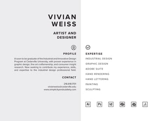 VIVIAN
WEISS
ARTIST AND
DESIGNER
EXPERTISE
INDUSTRIAL DESIGN
GRAPHIC DESIGN
ADOBE SUITE
HAND RENDERING
HAND LETTERING
PAINTING
SCULPTING
A soon to be graduate of the Industrial and Innovative Design
Program at Cedarville University, with proven experience in
graphic design, fine art craftsmanship, and consumer insight
research. Now seeking to contribute my experience, skills,
and expertise to the industrial design professional field.
PROFILE
216.618.1701
vivianweiss@cedarville.edu
www.simplicityandsubtlety.com
CONTACT
Ai Ps
 