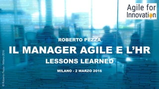 www.robertopezza.com - @robertopezza
ROBERTO PEZZA  
IL MANAGER AGILE E L’HR
LESSONS LEARNED
MILANO - 2 MARZO 2016
©RobertoPezza-Milano2016
 