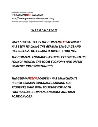 KNOWLEDGE+TECHNOLOGY = SUCCESS
THE GERMANTECH ACADEMY
http://www.germanacademypune.com/
BusinessConsultancy &ProfessionalForeign LanguagesEducation
I N T R O D U C T I O N
SINCE SEVERAL YEARS THE GERMANTECH ACADEMY
HAS BEEN TEACHING THE GERMAN LANGUAGE AND
HAS SUCCESSFULLYTRAINED 100s OF STUDENTS.
THE GERMAN LANGUAGE HAS FIRMLY ESTABLISHED ITS’
FOUNDATIONS IN THE LOCAL ECONOMY AND OFFERS
IMMENCEJOB OPP0RTUNITIES.
THE GERMANTECH ACADEMY HAS LAUNCHED ITS’
HIGHER GERMAN LANGUAGE LEARNING FOR
STUDENTS,WHO WISH TO STRIVE FOR BOTH
PROFESSIONAL GERMAN LANGUAGE AND HIGH –
POSITION JOBS.
 