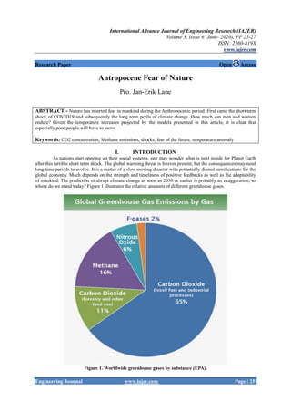 International Advance Journal of Engineering Research (IAJER)
Volume 3, Issue 6 (June- 2020), PP 25-27
ISSN: 2360-819X
www.iajer.com
Engineering Journal www.iajer.com Page | 25
Research Paper Open Access
Antropocene Fear of Nature
Pro. Jan-Erik Lane
ABSTRACT:- Nature has inserted fear in mankind during the Anthropocenic period. First came the short term
shock of COVID19 and subsequently the long term perils of climate change. How much can men and women
endure? Given the temperature increases projected by the models presented in this article, it is clear that
especially poor people will have to move.
Keywords: CO2 concentration, Methane emissions, shocks, fear of the future, temperature anomaly
I. INTRODUCTION
As nations start opening up their social systems, one may wonder what is next inside for Planet Earth
after this terrible short term shock. The global warming threat is forever present, but the consequences may need
long time periods to evolve. It is a matter of a slow moving disaster with potentially dismal ramifications for the
global economy. Much depends on the strength and timeliness of positive feedbacks as well as the adaptability
of mankind. The prediction of abrupt climate change as soon as 2030 or earlier is probably an exaggeration, so
where do we stand today? Figure 1 illustrates the relative amounts of different greenhouse gases.
Figure 1. Worldwide greenhouse gases by substance (EPA).
 