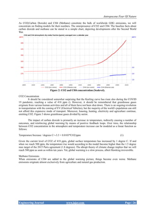 Antropocene Fear Of Nature
Engineering Journal www.iajer.com Page | 26
As CO2(Carbon Dioxide) and CH4 (Methane) constitute the bulk of worldwide GHG emissions, we will
concentrate on finding models for their numbers. The omnipresence of CO2 and CH4. The baseline facts about
carbon dioxide and methane can be stated in a simple chart, depicting developments after the Second World
War.
Figure 2: CO2 and CH4 concentration (Sealevel).
CO2 Concentration
It should be considered somewhat surprising that the Keeling curve has risen also during the COVID
19 pandemic, reaching a value of 418 ppm (). However, it should be remembered that greenhouse gases
originate from various human activities and all of them have not been shut down. There is an ongoing revolution
in transportation with the coming of EV (Electrical Vehicles), but the majority of the world’s population can still
not afford this expensive mode of transport. Moreover, housing, heating, electricity and agriculture continue,
emitting CO2. Figure 3 shows greenhouse gases divided by sector.
The impact of carbon dioxide is primarily an increase in temperature, indirectly causing a number of
outcomes, and reinforcing global warming by means of positive feedback loops. Over time, the relationship
between CO2 concentration in the atmosphere and temperature increase can be modeled as a linear function as
follows:
Temperature Increase / degrees C=-3.3 + 0.0103*CO2/ppm (1)
Given the current level of CO2 of 418 ppm, global surface temperature has increased by 1 degree C. If and
when we reach 500 ppm, the temperature rise would according to the model become higher than the 1.5 degree
max target of the 2015 Paris agreement (1.8 degrees). The abrupt theory of climate change implies that we will
reach 500 ppm as soon as within ten years. Yet, global warming is a slow process, albeit Hawking irreversible.
Methane Emissions
When emissions of CH4 are added to the global warming picture, things become even worse. Methane
emissions originate almost exclusively from agriculture and natural gas production.
 