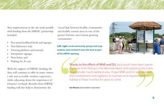 Area improvements to the site made possible
with funding from the HWHC partnership
included:
•	 Five-panel trailhead kiosk and signage;
•	 Two-kilometer trail;
•	 Viewing platform and mound;
•	 Interpretive signage;
•	 Nest boxes; and
•	 Parking for 20 cars.
With the support of HWHC funding, the
Area will continue to offer its many visitors
a safe and accessible outdoor experience
while educating about the importance of
Ontario’s wetlands. Benefits from HWHC
funding will also help to demonstrate the
crucial link between healthy communities
and healthy natural areas in one of the
greater Toronto area’s fastest growing
communities.
Left, right: Local community groups and corp-
orations were invited to tour the Area as part
of the HWHC opening.
9
Thanks to the efforts of MNR and DU, local youth have been spend-
ing more time fishing in the Westside Marsh and exploring the entire
Bowmanville marsh wetland area. I hope MNR and DU will continue
their involvement and vigilance to maintain and improve wildlife
habitat in these marshes for years to come.
Iain Maciver, local residents’ association
 