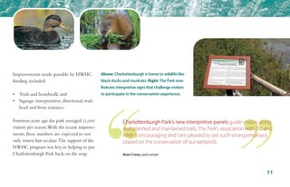 Improvements made possible by HWHC
funding included:
•	 Trails and boardwalk; and
•	 Signage: interpretative, directional, trail-	
	 head and front entrance.
Fourteen years ago the park averaged 11,000
visitors per season.With the recent improve-
ments, these numbers are expected to not
only return but escalate.The support of the
HWHC program was key in helping to put
Charlottenburgh Park back on the map.
11
Above: Charlottenburgh is home to wildlife like
black ducks and muskrats. Right: The Park now
features interpretive signs that challenge visitors
to participate in the conservation experience.
Charlottenburgh Park’s new interpretive panels guide visitors along
well planned and maintained trails. The Park’s association with DU and
MNR is encouraging and I am pleased to see such strong emphasis
placed on the conservation of our wetlands.
Brian Crewe, park camper
 