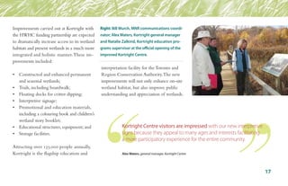 Improvements carried out at Kortright with
the HWHC funding partnership are expected
to dramatically increase access to its wetland
habitats and present wetlands in a much more
integrated and holistic manner.These im-
provements included:
•	 Constructed and enhanced permanent 	
	 and seasonal wetlands;
•	 Trails, including boardwalk;
•	 Floating docks for critter dipping;
•	 Interpretive signage;
•	 Promotional and education materials, 	
	 including a colouring book and children’s	
	 wetland story booklet;
•	 Educational structures, equipment; and
•	 Storage facilities.
Attracting over 135,000 people annually,
Kortright is the flagship education and
interpretation facility for theToronto and
Region Conservation Authority.The new
improvements will not only enhance on-site
wetland habitat, but also improve public
understanding and appreciation of wetlands.
17
Right: Bill Murch, MNR communications coordi-
nator; Alex Waters, Kortright general manager
and Natalie Zalkind, Kortright education pro-
grams supervisor at the official opening of the
improved Kortright Centre.
Kortright Centre visitors are impressed with our new interpretive
signs because they appeal to many ages and interests facilitating
a more participatory experience for the entire community.
Alex Waters, general manager, Kortright Centre
 