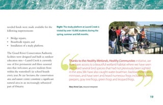 needed funds were made available for the
following improvements:
•	 Bridge repairs;
•	 Boardwalk repairs; and
•	 Installation of a study platform.
The Grand River Conservation Authority
facilities were designed and built as outdoor
education sites – Laurel Creek is currently
one of five permanent and three seasonal
sites that welcomes 40,000 students from
within the watershed’s six school boards
every year.At 291 hectares, the conservation
area and nature centre constitute a significant
natural area in an increasingly urbanized
part of Ontario.
19
Right: The study platform at Laurel Creek is
visited by over 10,000 students during the
spring, summer and fall months.
Thanks to the Healthy Wetlands, Healthy Communities initiative, we
now have access to a beautiful wetland habitat where we have seen
and heard several bird species that had not previously been sighted
in the area. We have also caught water boatman, backswimmers and
minnows, and have seen and heard numerous frogs including spring
peepers, gray tree frogs, green frogs and leopard frogs.
Mary-Anne Cain, resource interpreter
 