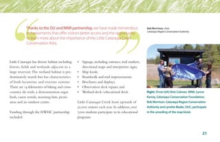 Little Cataraqui has diverse habitat,including
forests, fields and wetlands adjacent to a
large reservoir.The wetland habitat is pre-
dominately marsh but has characteristics
of both lacustrine and riverine systems.
There are 14 kilometres of hiking and cross-
country ski trails, a demonstration sugar
bush, canoe rentals, warming huts, picnic
areas and an outdoor centre.
Funding through the HWHC partnership
included:
•	 Signage, including entrance, trail markers,	
	 directional maps and interpretive signs;
•	 Map kiosk;
•	 Boardwalk and trail improvements;
•	 Brochures and displays;
•	 Observation deck repairs; and
•	 Wetland deck/educational dock.
Little Cataraqui Creek hosts upwards of
30,000 visitors each year. In addition, over
7,000 students participate in its educational
programs.
Right: (From left) Bret Colman, MNR, Lynne
Kenny, Cataraqui Conservation Foundation,
Bob Morrison, Cataraqui Region Conservation
Authority and Lynette Mader, DUC, participate
in the unveiling of the map kiosk.
21
Thanks to the DU and MNR partnership, we have made tremendous
enhancements that offer visitors better access and the opportunity
to learn more about the importance of the Little Cataraqui Creek
Conservation Area.
Bob Morrrison, chair,
Cataraqui Region Conservation Authority
 