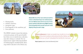 •	 Floating docks;
•	 Outdoor classroom;
•	 Interpretive signs;
•	 Road upgrades to the waterfront; and
•	 Four outhouses.
The HWHC initiative ensures that students,
community groups and the general public
have better access to natural science education,
especially relating to wetlands.The site
improvements support delivering hundreds
of wetland programs annually,thereby advan-
cing outdoor education in the Ottawa area.
Above left: One of four new outhouses built for
visitors to MacSkimming’s new wetland educa-
tion site. Above: Green herons are one of many
species spotted at MacSkimming. Right: Floating,
interchangeable docks provide access for“critter
dipping”along the water’s edge.
25
It was a pleasure to take our grade two students to such a lovely,
well-constructed outdoor educational facility. Before we even
returned to our school I rebooked the facility for next year.
Wayne Lapointe, teacher, Carson Grove Elementary School
 