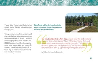 Thames River Conservation Authority has
adopted the site for their wetlands interpre-
tative program.
To improve recreational, interpretative and
educational values and help protect the en-
vironmental integrity of the site,a boardwalk
extension project was built as part of the
HWHC initiative. Providing better public
access to the marsh via the new boardwalk
will offer visitors much needed access to
Sifton Bog for continued educational and
recreational opportunities. Paul Hubert, Ward 8 councillor, City of London
Right: Thanks to Sifton Bog’s new boardwalk,
visitors can meander through the area without
disturbing the natural landscape.
The new boardwalk at Sifton Bog was well used this past weekend
as part of“Doors Open London.”Over 700 people visited the board-
walk to see one of the most southern bogs in all of Canada. London
residents appreciated the opportunity to see this unique natural
feature and that the City is protecting the fragile ecosystem.
27
 