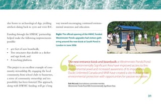 also home to archaeological digs, yielding
artefacts dating back to 2500 and 1000 B.C.
Funding through the HWHC partnership
helped make the following improvements
possible:
•	 400 feet of new boardwalk;
•	 Two structures that double as a shelter 	
	 and sign kiosk; and
•	 A teaching platform.
This project is an excellent example of com-
munity stewardship. By engaging the local
community, from school clubs to businesses,
a sense of community ownership and res-
ponsibility has been fostered.This approach,
along with HWHC funding, will go a long
way toward encouraging continued environ-
mental awareness and education.
Bob McLeod, local advisory committee member,
Westminster Ponds/Pond Mills Environmentally Significant Area
Right: The official opening of the HWHC-funded
Westminster Ponds upgrades had visitors gath-
ering around the new kiosk at South Pond in
London in June 2006
The new entrance kiosk and boardwalk at Westminster Ponds/Pond
Mills Environmentally Significant Area have improved access to this
environmental jewel and increased awareness of its importance.
Ducks Unlimited Canada and MNR have created a site that balances
environmental protection with opportunities for passive recreation.
31
 