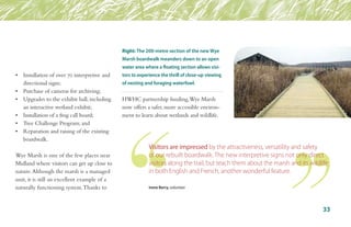 •	 Installation of over 70 interpretive and 	
	 directional signs;
•	 Purchase of cameras for archiving;
•	 Upgrades to the exhibit hall, including 	
	 an interactive wetland exhibit;
•	 Installation of a frog call board;
•	 Tree Challenge Program; and
•	 Reparation and raising of the existing 	
	 boardwalk.
Wye Marsh is one of the few places near
Midland where visitors can get up close to
nature.Although the marsh is a managed
unit, it is still an excellent example of a
naturally functioning system.Thanks to
HWHC partnership funding,Wye Marsh
now offers a safer, more accessible environ-
ment to learn about wetlands and wildlife.
Visitors are impressed by the attractiveness, versatility and safety
of our rebuilt boardwalk. The new interpretive signs not only direct
visitors along the trail, but teach them about the marsh and its wildlife
in both English and French, another wonderful feature.
Irene Berry, volunteer
Right: The 200-metre section of the new Wye
Marsh boardwalk meanders down to an open
water area where a floating section allows visi-
tors to experience the thrill of close-up viewing
of nesting and foraging waterfowl.
33
 